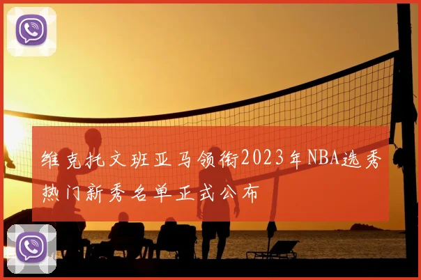 维克托文班亚马领衔2023年NBA选秀热门新秀名单正式公布