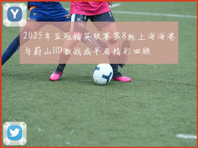 2025年亚冠精英联赛第8轮上海海港与蔚山HD激战成平局精彩回顾