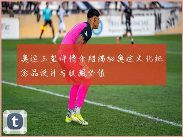 奥运玉玺详情介绍揭秘奥运文化纪念品设计与收藏价值