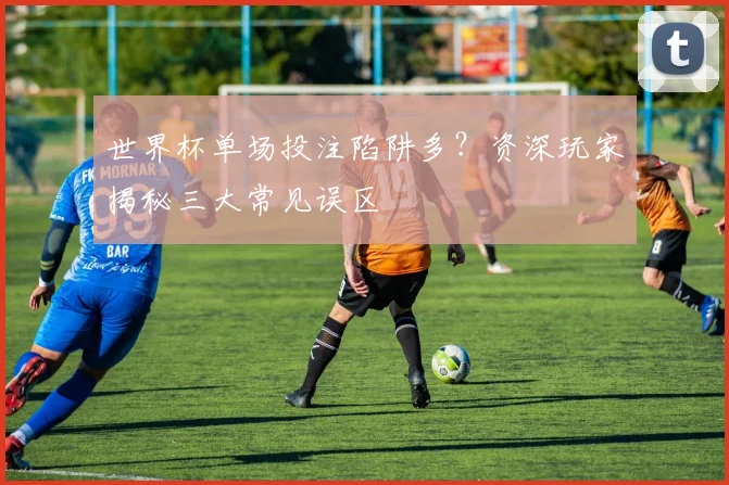 世界杯单场投注陷阱多？资深玩家揭秘三大常见误区