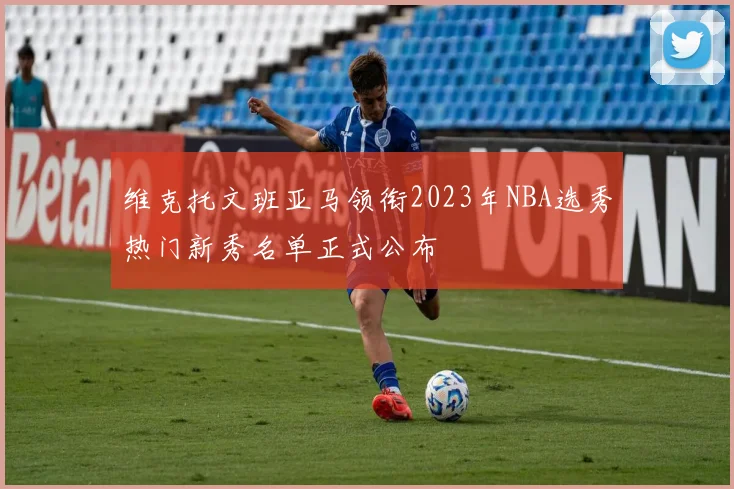 维克托文班亚马领衔2023年NBA选秀热门新秀名单正式公布