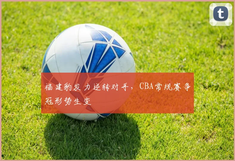 福建豹发力逆转对手，CBA常规赛争冠形势生变