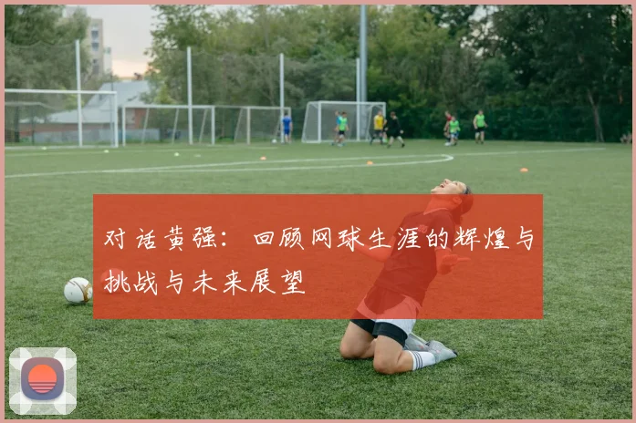 对话黄强:回顾网球生涯的辉煌与挑战与未来展望