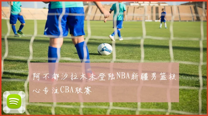 阿不都沙拉木未登陆NBA新疆男篮核心专注CBA联赛