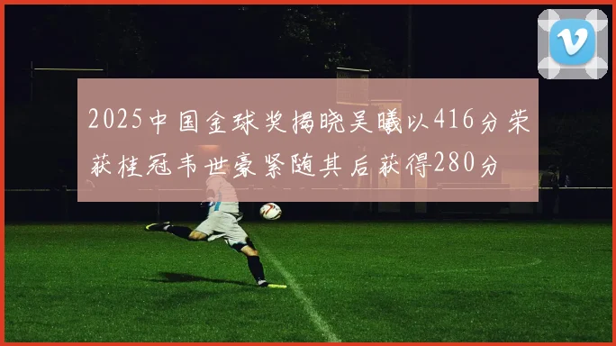 2025中国金球奖揭晓吴曦以416分荣获桂冠韦世豪紧随其后获得280分