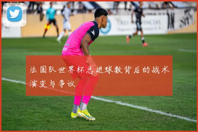 法国队世界杯总进球数背后的战术演变与争议