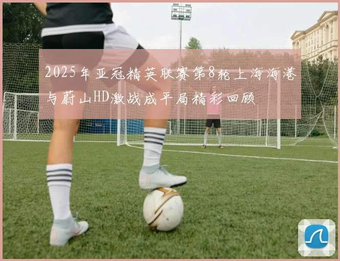 2025年亚冠精英联赛第8轮上海海港与蔚山HD激战成平局精彩回顾