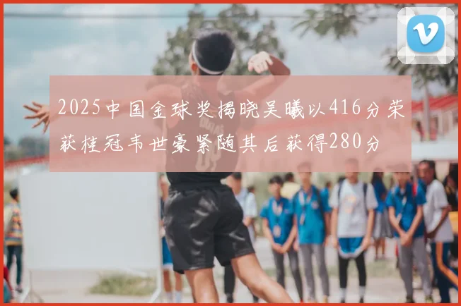 2025中国金球奖揭晓吴曦以416分荣获桂冠韦世豪紧随其后获得280分