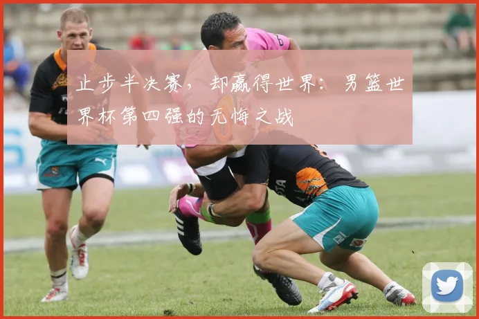 止步半决赛，却赢得世界：男篮世界杯第四强的无悔之战