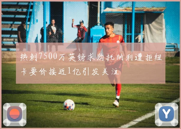 热刺7500万英镑求购托纳利遭拒纽卡要价接近1亿引发关注