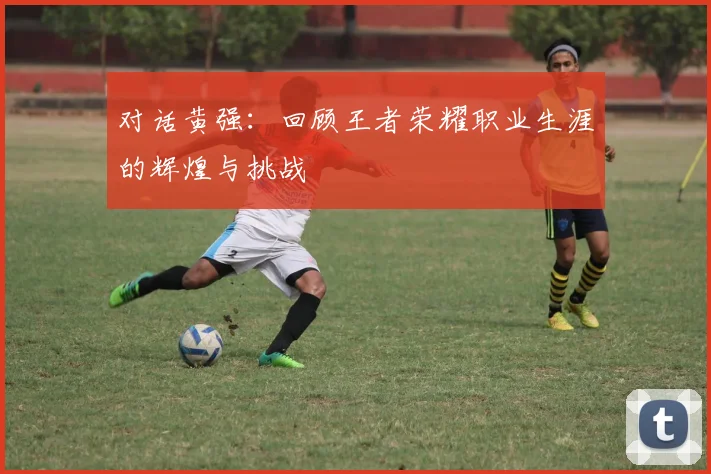 对话黄强：回顾王者荣耀职业生涯的辉煌与挑战