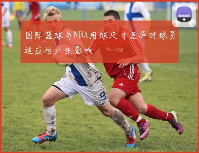 国际篮球与NBA用球尺寸差异对球员适应性产生影响