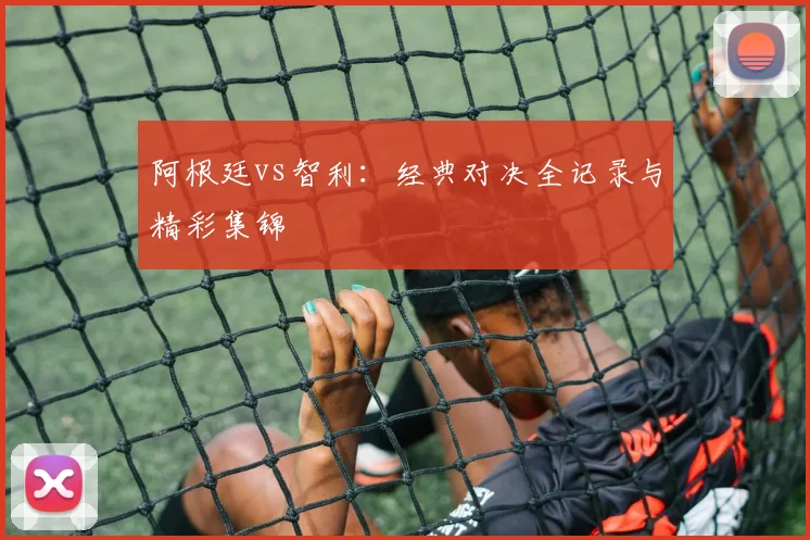 阿根廷vs智利:经典对决全记录与精彩集锦