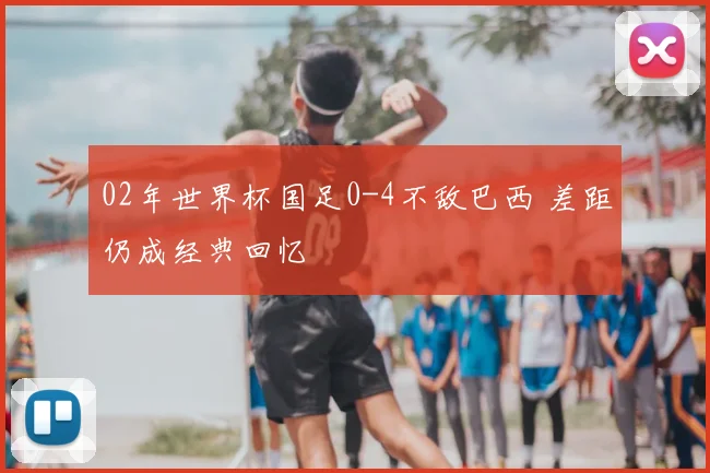 02年世界杯国足0-4不敌巴西 差距仍成经典回忆