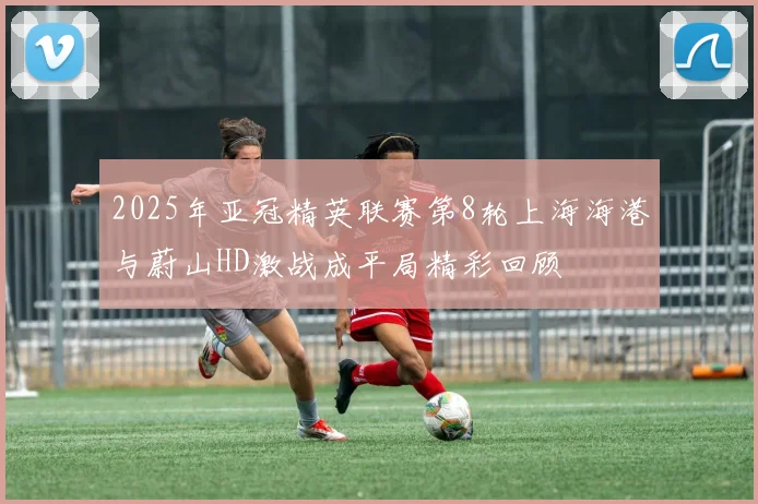 2025年亚冠精英联赛第8轮上海海港与蔚山HD激战成平局精彩回顾