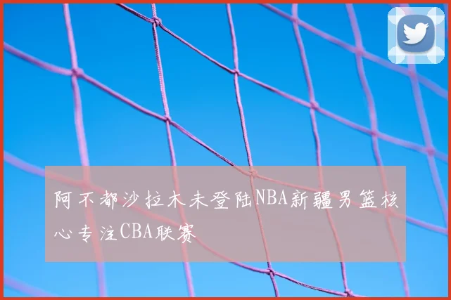 阿不都沙拉木未登陆NBA新疆男篮核心专注CBA联赛