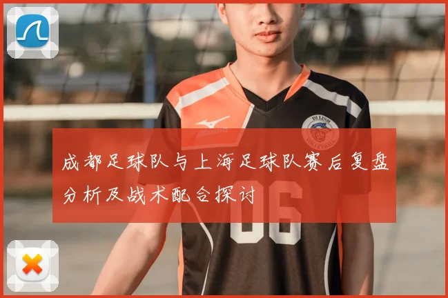 成都足球队与上海足球队赛后复盘分析及战术配合探讨