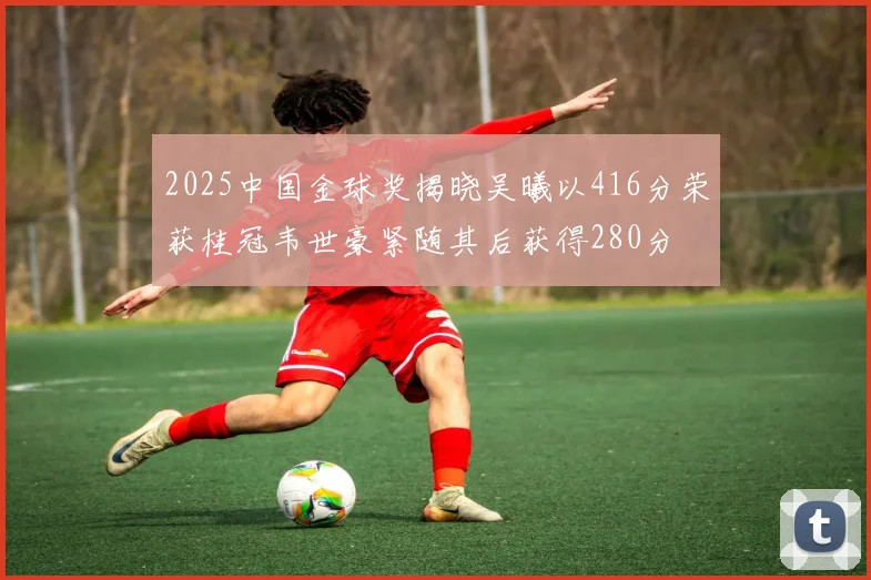 2025中国金球奖揭晓吴曦以416分荣获桂冠韦世豪紧随其后获得280分