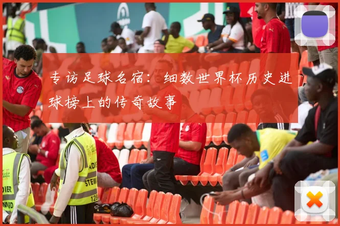 专访足球名宿：细数世界杯历史进球榜上的传奇故事
