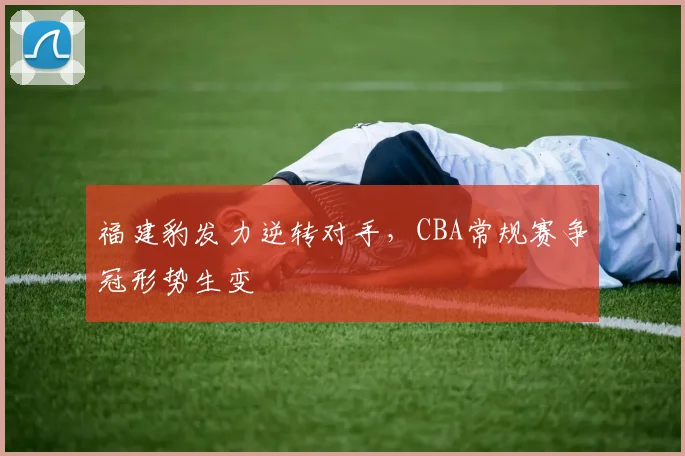 福建豹发力逆转对手，CBA常规赛争冠形势生变