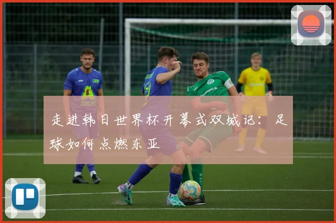 走进韩日世界杯开幕式双城记:足球如何点燃东亚