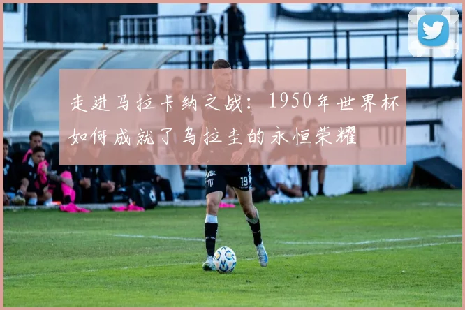 走进马拉卡纳之战:1950年世界杯如何成就了乌拉圭的永恒荣耀