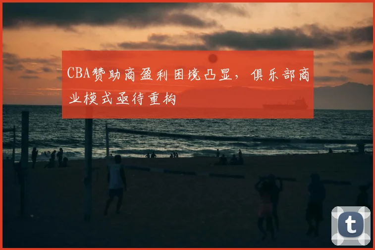 CBA赞助商盈利困境凸显，俱乐部商业模式亟待重构