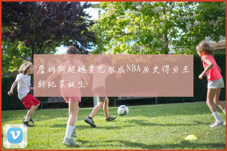 詹姆斯超越贾巴尔成NBA历史得分王新纪录诞生