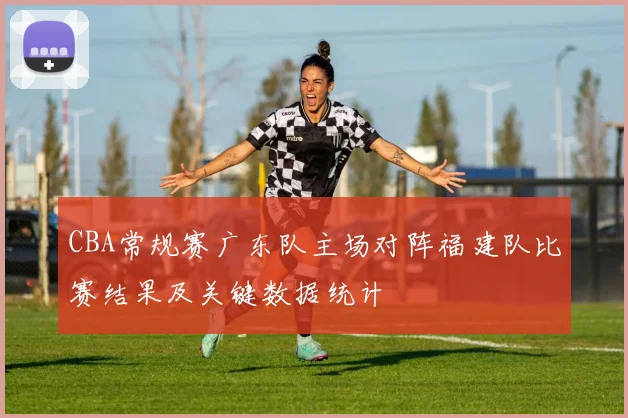CBA常规赛广东队主场对阵福建队比赛结果及关键数据统计
