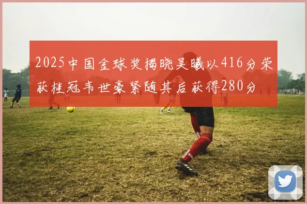 2025中国金球奖揭晓吴曦以416分荣获桂冠韦世豪紧随其后获得280分