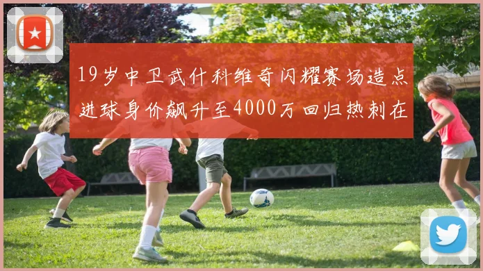 19岁中卫武什科维奇闪耀赛场造点进球身价飙升至4000万回归热刺在即