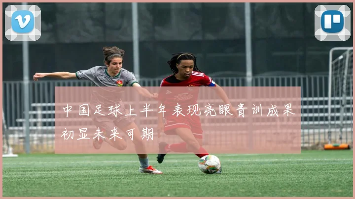 中国足球上半年表现亮眼青训成果初显未来可期