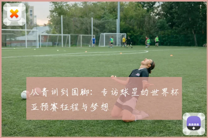 从青训到国脚：专访球星的世界杯亚预赛征程与梦想