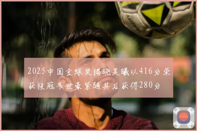 2025中国金球奖揭晓吴曦以416分荣获桂冠韦世豪紧随其后获得280分