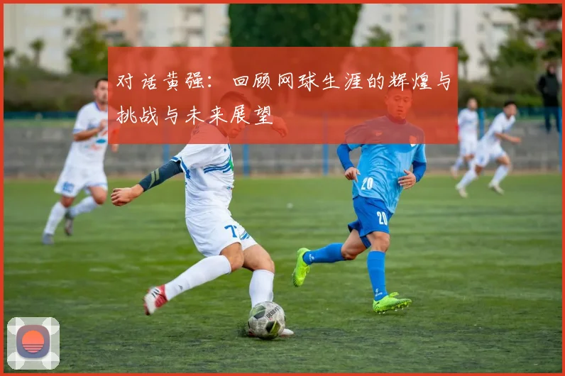 对话黄强:回顾网球生涯的辉煌与挑战与未来展望