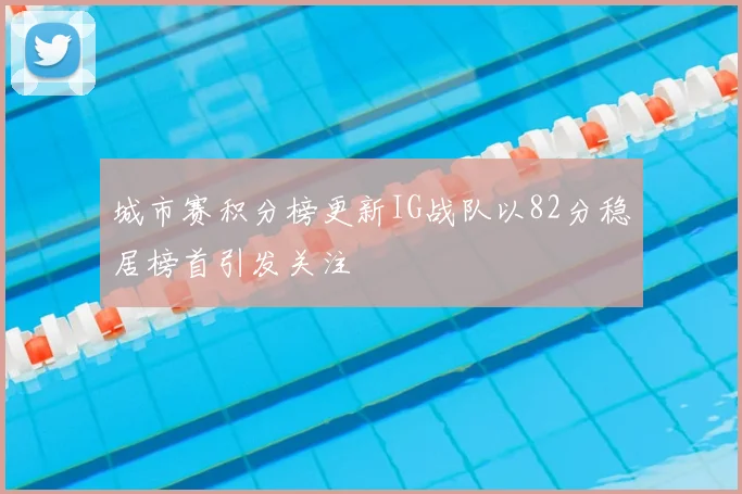 城市赛积分榜更新IG战队以82分稳居榜首引发关注