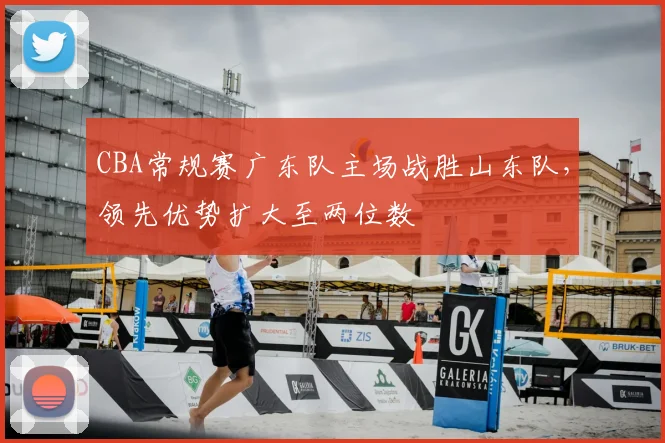 CBA常规赛广东队主场战胜山东队，领先优势扩大至两位数