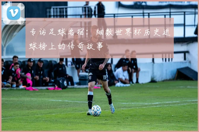 专访足球名宿：细数世界杯历史进球榜上的传奇故事