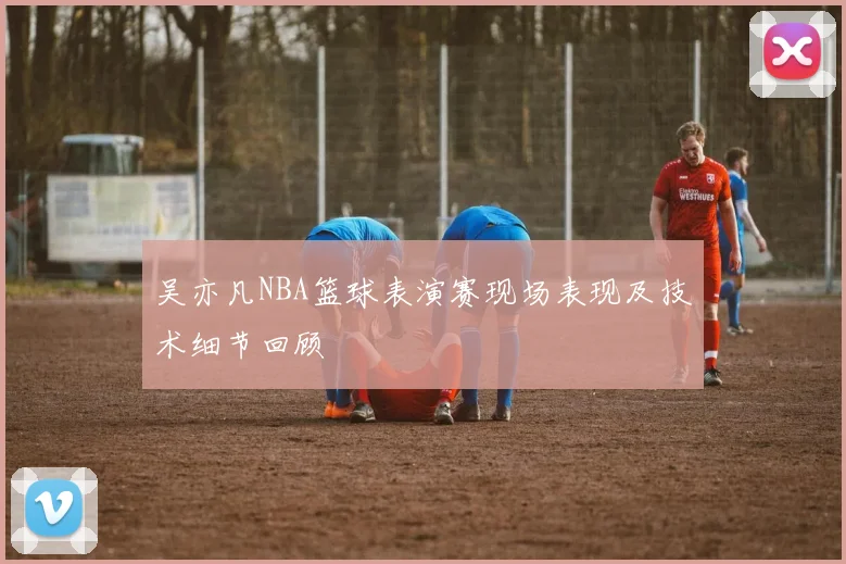吴亦凡NBA篮球表演赛现场表现及技术细节回顾