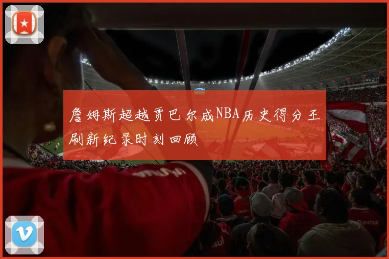 詹姆斯超越贾巴尔成NBA历史得分王刷新纪录时刻回顾