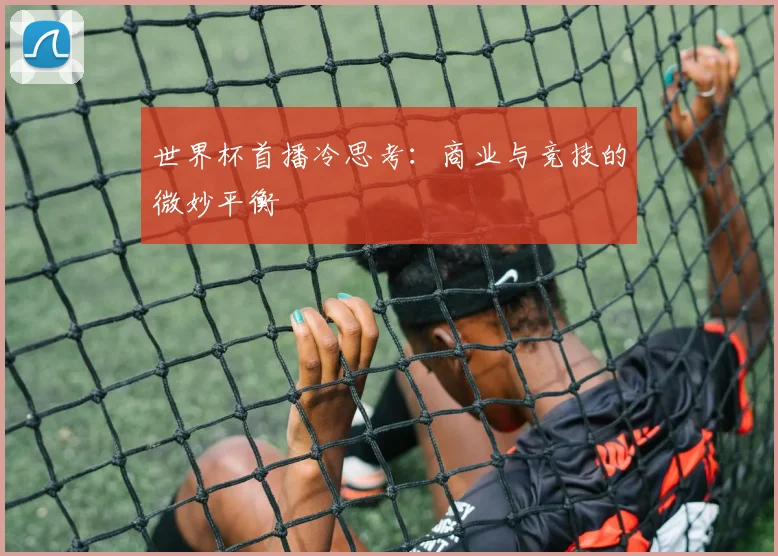 世界杯首播冷思考:商业与竞技的微妙平衡