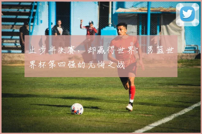 止步半决赛，却赢得世界：男篮世界杯第四强的无悔之战