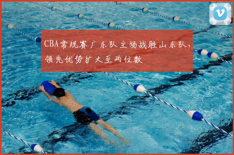 CBA常规赛广东队主场战胜山东队，领先优势扩大至两位数