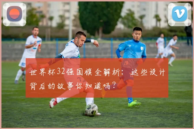 世界杯32强国旗全解析：这些设计背后的故事你知道吗？
