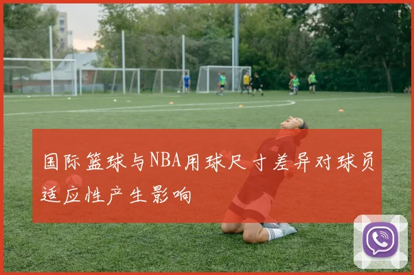 国际篮球与NBA用球尺寸差异对球员适应性产生影响