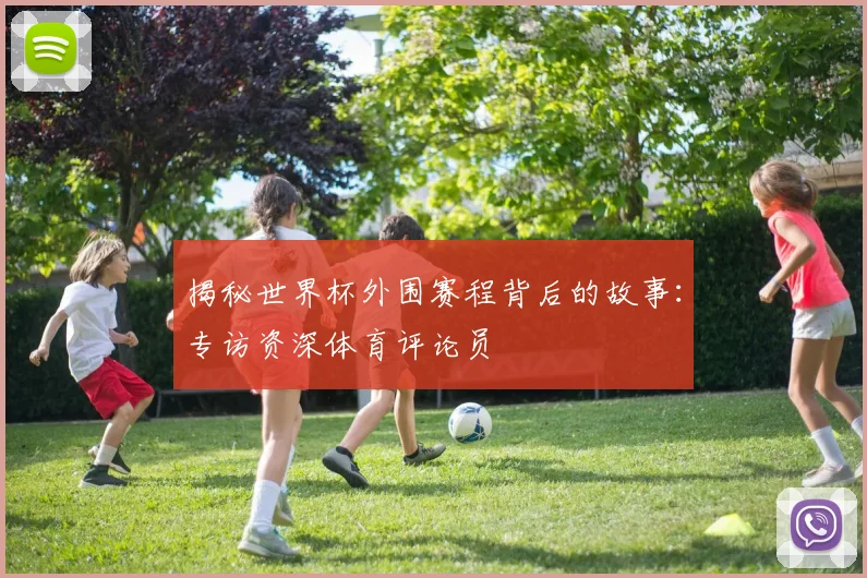 揭秘世界杯外围赛程背后的故事：专访资深体育评论员