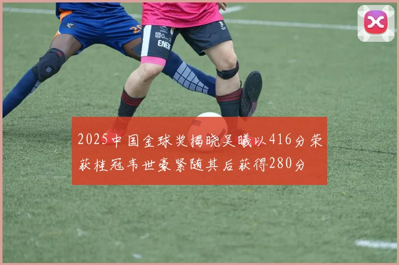2025中国金球奖揭晓吴曦以416分荣获桂冠韦世豪紧随其后获得280分